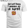 Last Thing I Want To Do Is Burst T-shirt